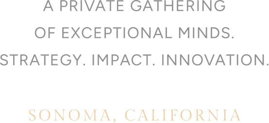 A PRIVATE GATHERING OF EXCEPTIONAL MINDS. STRATEGY. IMPACT. INNOVATION. SONOMA, CALIFORNIA